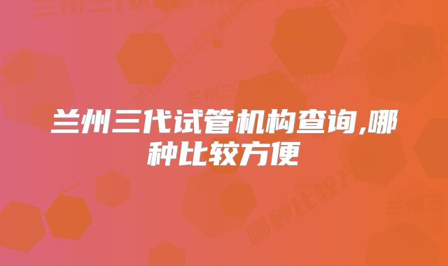 兰州三代试管机构查询,哪种比较方便