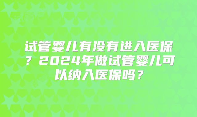 试管婴儿有没有进入医保？2024年做试管婴儿可以纳入医保吗？