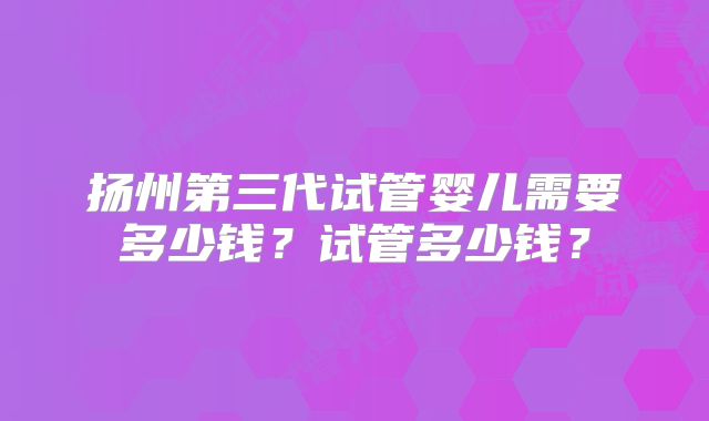 扬州第三代试管婴儿需要多少钱？试管多少钱？