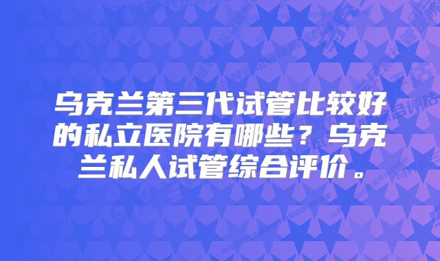 乌克兰第三代试管比较好的私立医院有哪些？乌克兰私人试管综合评价。