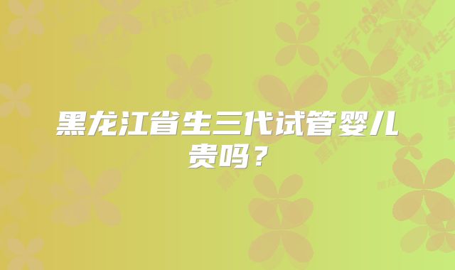 黑龙江省生三代试管婴儿贵吗？