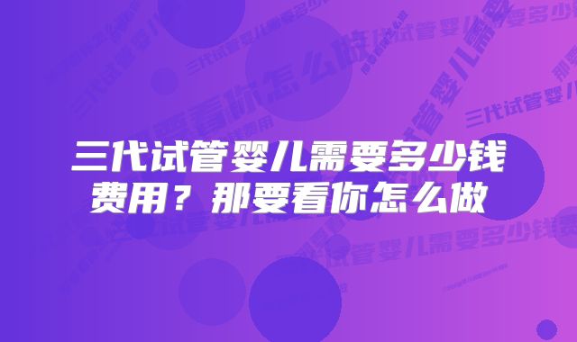 三代试管婴儿需要多少钱费用？那要看你怎么做