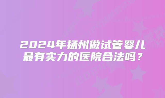 2024年扬州做试管婴儿最有实力的医院合法吗？