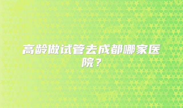 高龄做试管去成都哪家医院？