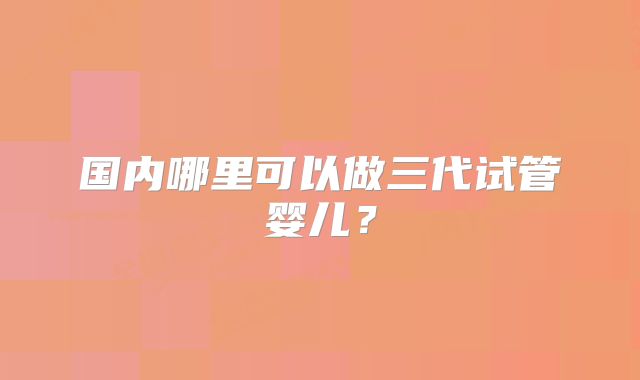 国内哪里可以做三代试管婴儿？