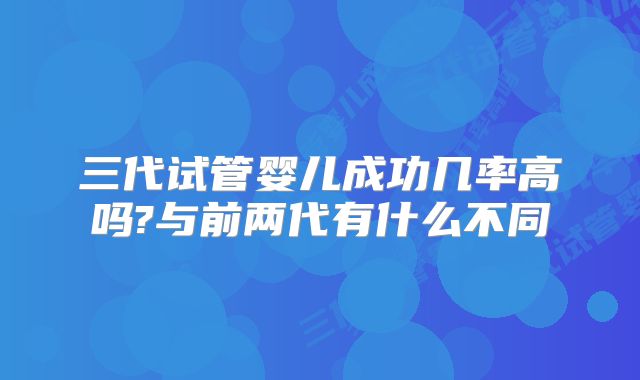 三代试管婴儿成功几率高吗?与前两代有什么不同