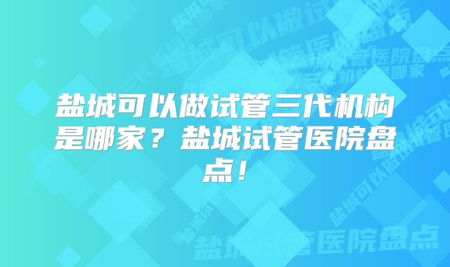 盐城可以做试管三代机构是哪家？盐城试管医院盘点！