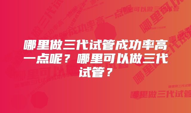 哪里做三代试管成功率高一点呢？哪里可以做三代试管？