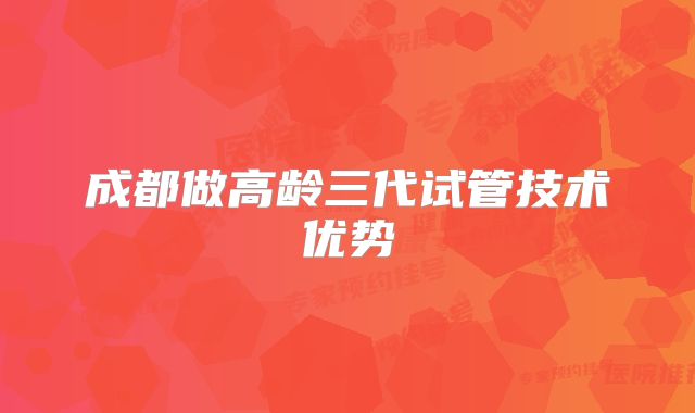 成都做高龄三代试管技术优势