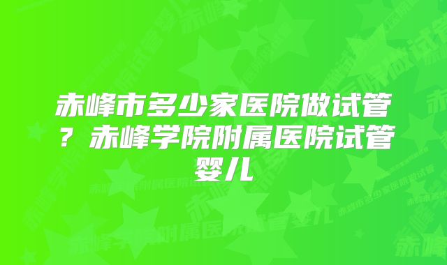 赤峰市多少家医院做试管？赤峰学院附属医院试管婴儿