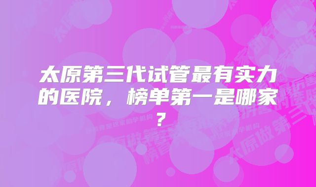 太原第三代试管最有实力的医院，榜单第一是哪家？