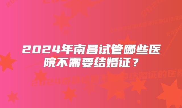 2024年南昌试管哪些医院不需要结婚证？