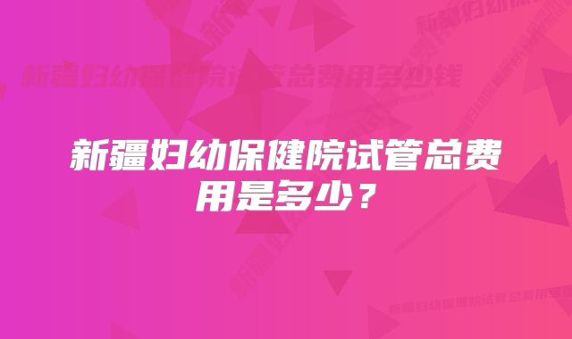 新疆妇幼保健院试管总费用是多少？