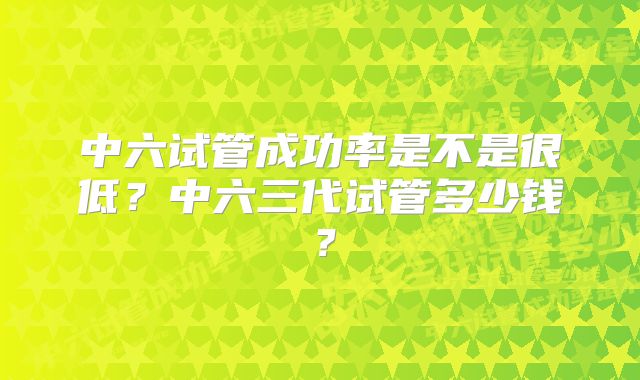 中六试管成功率是不是很低？中六三代试管多少钱？