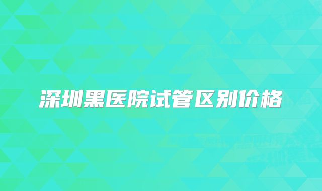 深圳黑医院试管区别价格