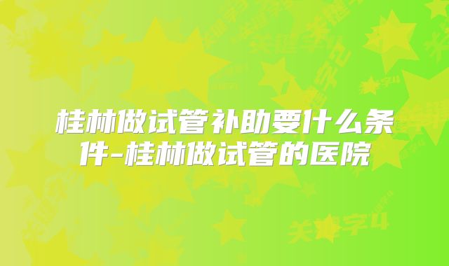 桂林做试管补助要什么条件-桂林做试管的医院