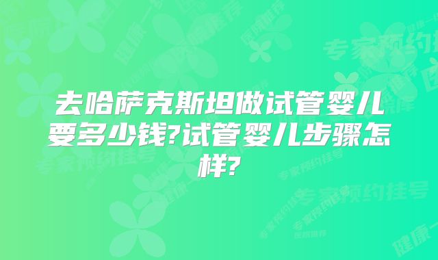 去哈萨克斯坦做试管婴儿要多少钱?试管婴儿步骤怎样?