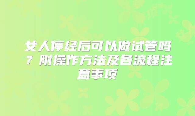 女人停经后可以做试管吗？附操作方法及各流程注意事项