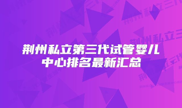 荆州私立第三代试管婴儿中心排名最新汇总