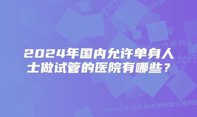 2024年国内允许单身人士做试管的医院有哪些？