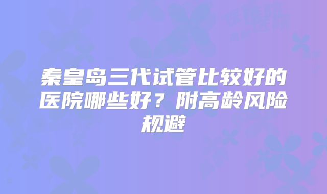 秦皇岛三代试管比较好的医院哪些好？附高龄风险规避