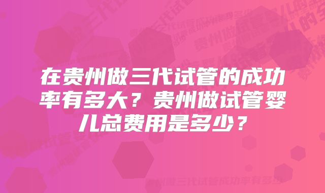 在贵州做三代试管的成功率有多大？贵州做试管婴儿总费用是多少？