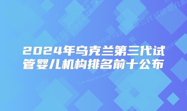 2024年乌克兰第三代试管婴儿机构排名前十公布