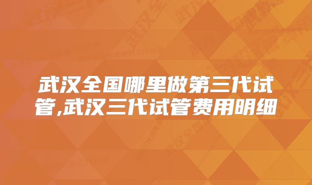 武汉全国哪里做第三代试管,武汉三代试管费用明细