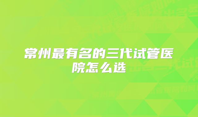 常州最有名的三代试管医院怎么选