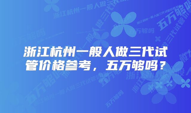 浙江杭州一般人做三代试管价格参考，五万够吗？