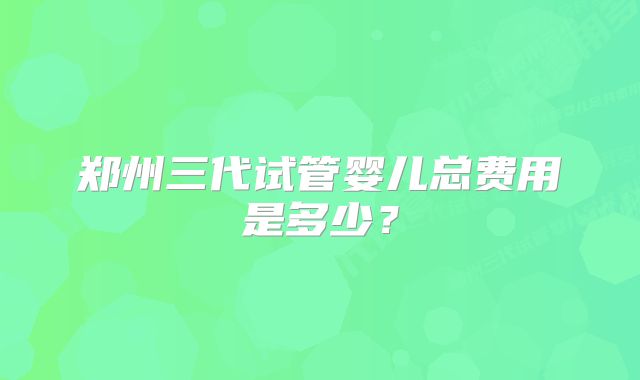 郑州三代试管婴儿总费用是多少？