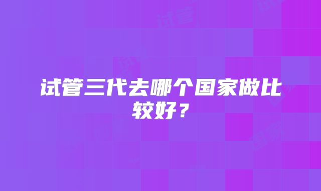 试管三代去哪个国家做比较好？