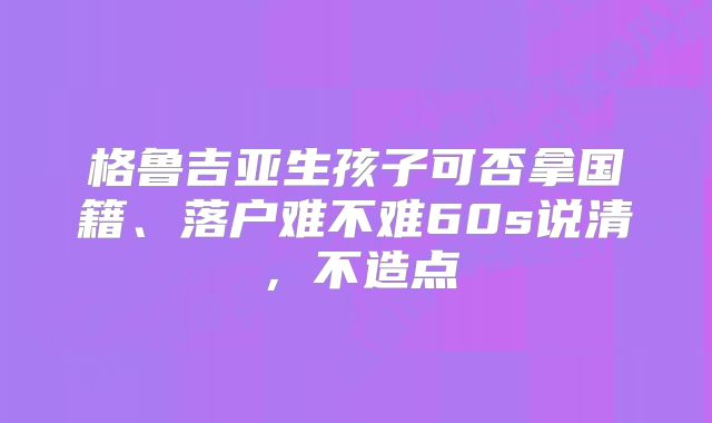 格鲁吉亚生孩子可否拿国籍、落户难不难60s说清，不造点