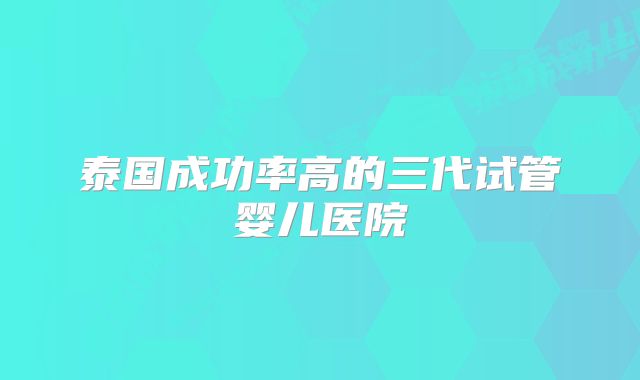 泰国成功率高的三代试管婴儿医院