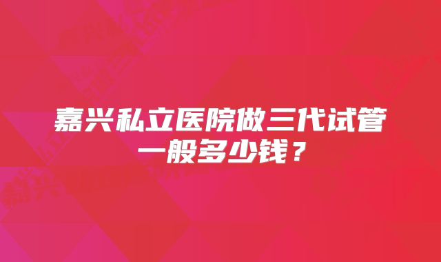 嘉兴私立医院做三代试管一般多少钱？