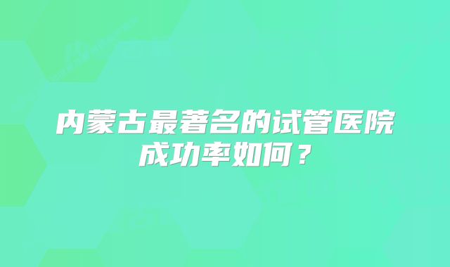 内蒙古最著名的试管医院成功率如何？