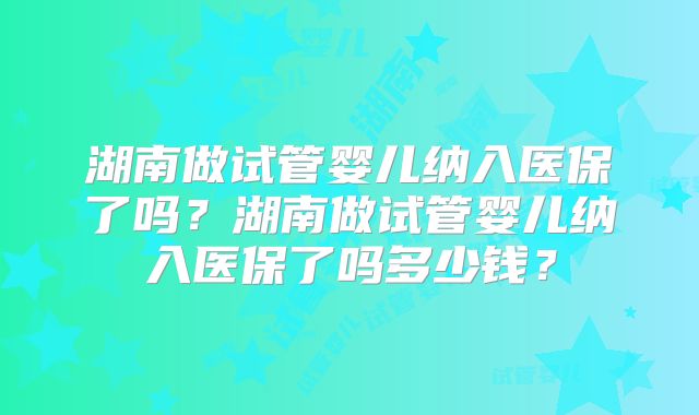 湖南做试管婴儿纳入医保了吗？湖南做试管婴儿纳入医保了吗多少钱？