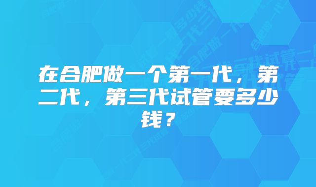 在合肥做一个第一代，第二代，第三代试管要多少钱？