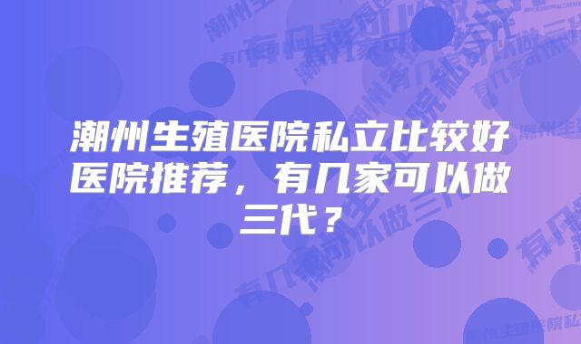 潮州生殖医院私立比较好医院推荐，有几家可以做三代？