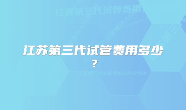 江苏第三代试管费用多少？