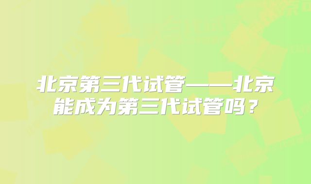 北京第三代试管——北京能成为第三代试管吗？