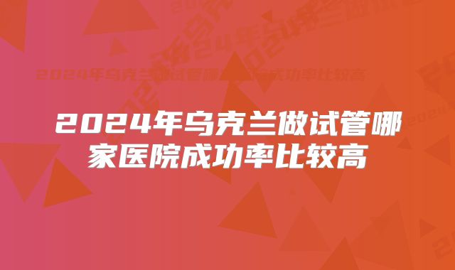 2024年乌克兰做试管哪家医院成功率比较高