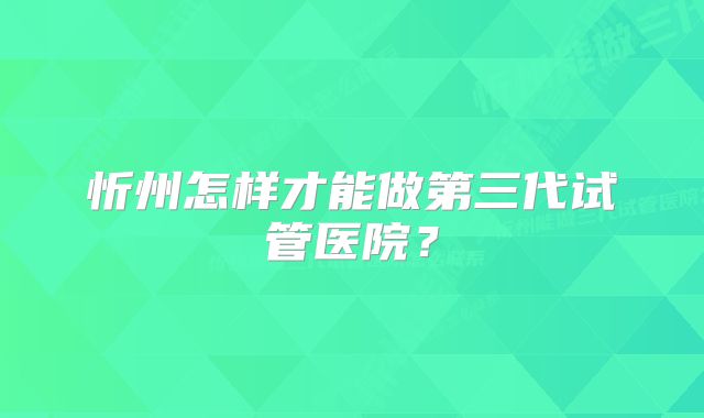 忻州怎样才能做第三代试管医院？