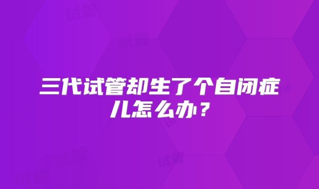 三代试管却生了个自闭症儿怎么办？