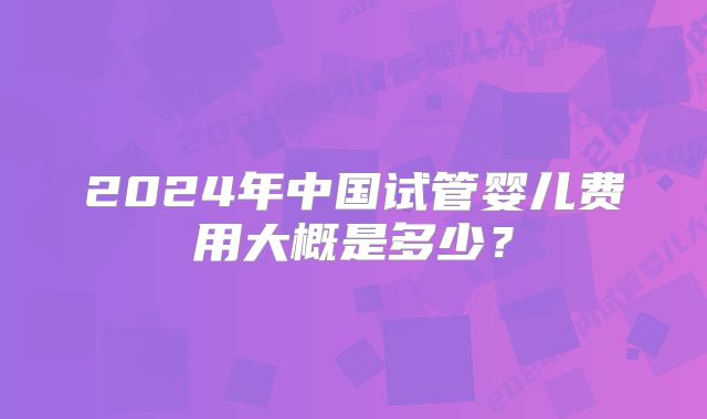 2024年中国试管婴儿费用大概是多少？