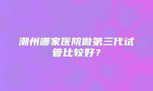 潮州哪家医院做第三代试管比较好？