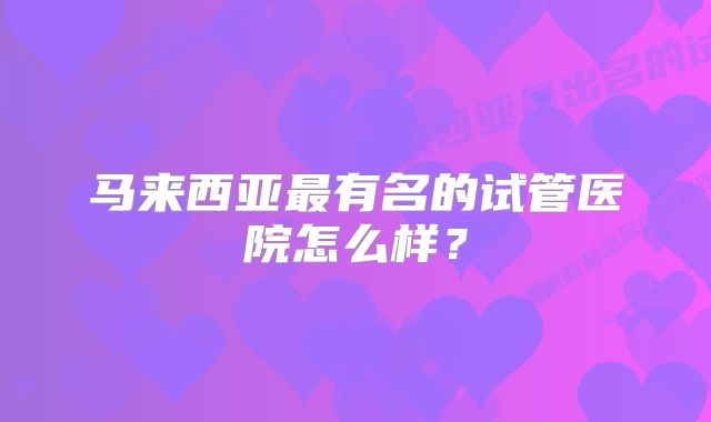 马来西亚最有名的试管医院怎么样？