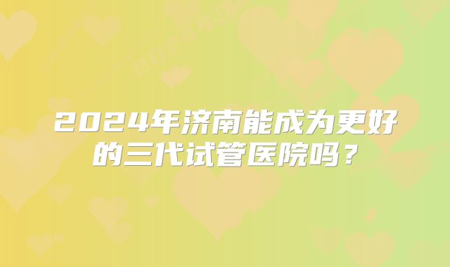 2024年济南能成为更好的三代试管医院吗？