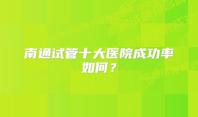 南通试管十大医院成功率如何？