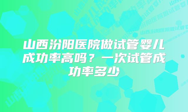 山西汾阳医院做试管婴儿成功率高吗？一次试管成功率多少